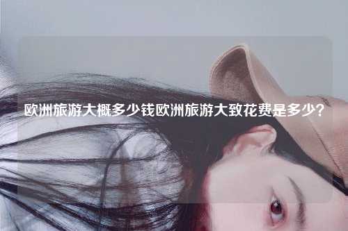 欧洲旅游大概多少钱欧洲旅游大致花费是多少？
