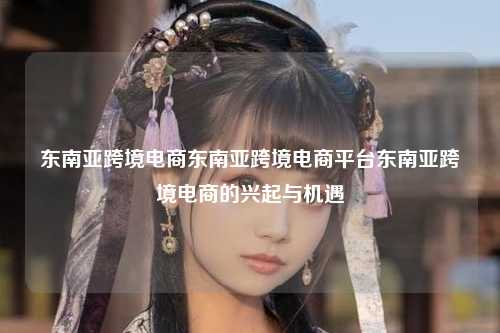 东南亚跨境电商东南亚跨境电商平台东南亚跨境电商的兴起与机遇