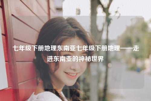 七年级下册地理东南亚七年级下册地理——走进东南亚的神秘世界