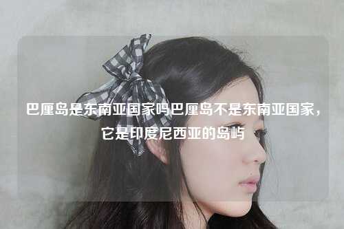 巴厘岛是东南亚国家吗巴厘岛不是东南亚国家，它是印度尼西亚的岛屿