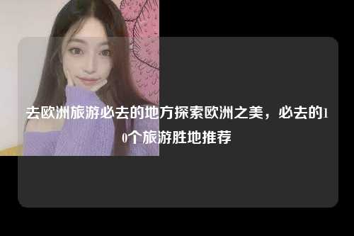 去欧洲旅游必去的地方探索欧洲之美，必去的10个旅游胜地推荐