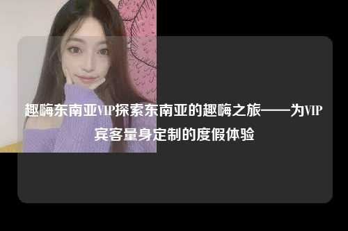 趣嗨东南亚VIP探索东南亚的趣嗨之旅——为VIP宾客量身定制的度假体验