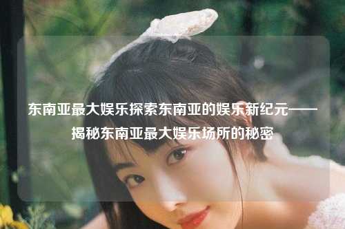 东南亚最大娱乐探索东南亚的娱乐新纪元——揭秘东南亚最大娱乐场所的秘密