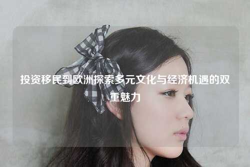投资移民到欧洲探索多元文化与经济机遇的双重魅力