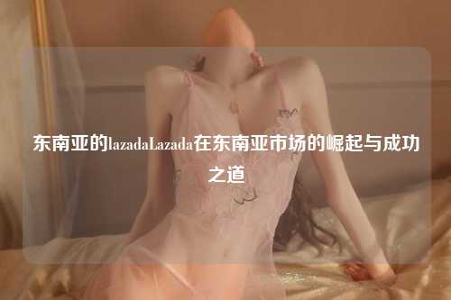 东南亚的lazadaLazada在东南亚市场的崛起与成功之道