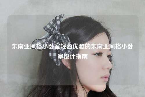 东南亚风格小卧室轻盈优雅的东南亚风格小卧室设计指南