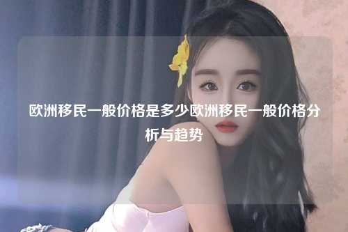 欧洲移民一般价格是多少欧洲移民一般价格分析与趋势