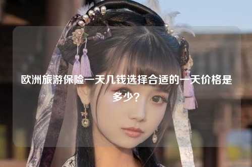 欧洲旅游保险一天几钱选择合适的一天价格是多少？
