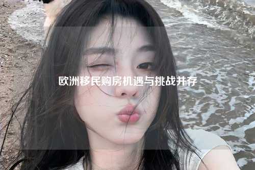 欧洲移民购房机遇与挑战并存
