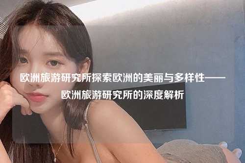 欧洲旅游研究所探索欧洲的美丽与多样性——欧洲旅游研究所的深度解析