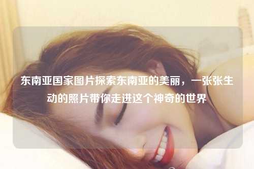 东南亚国家图片探索东南亚的美丽，一张张生动的照片带你走进这个神奇的世界