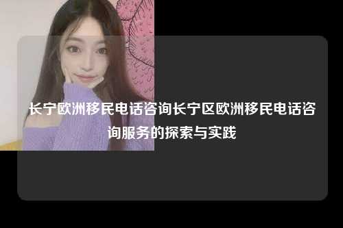 长宁欧洲移民电话咨询长宁区欧洲移民电话咨询服务的探索与实践