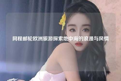 同程邮轮欧洲旅游探索地中海的浪漫与风情