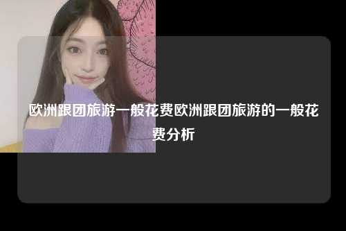 欧洲跟团旅游一般花费欧洲跟团旅游的一般花费分析