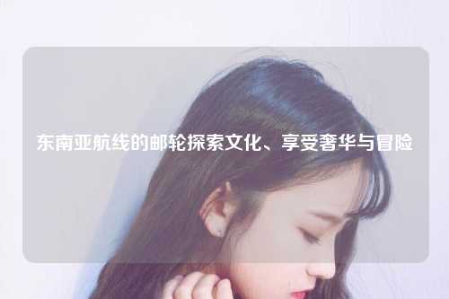 东南亚航线的邮轮探索文化、享受奢华与冒险