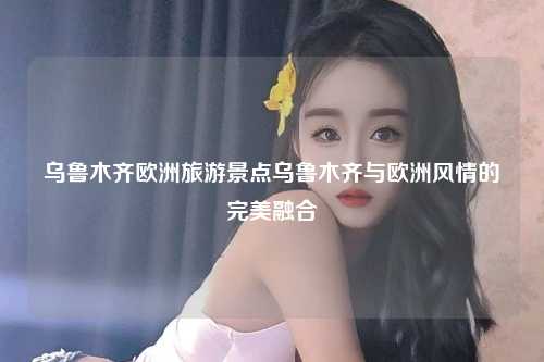 乌鲁木齐欧洲旅游景点乌鲁木齐与欧洲风情的完美融合