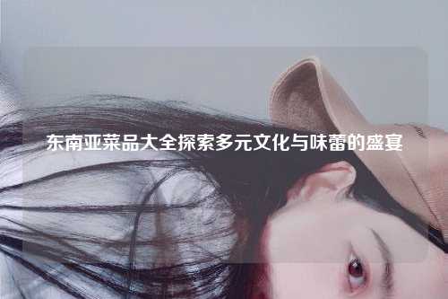 东南亚菜品大全探索多元文化与味蕾的盛宴