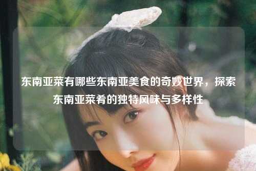 东南亚菜有哪些东南亚美食的奇妙世界，探索东南亚菜肴的独特风味与多样性