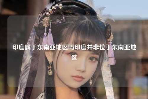 印度属于东南亚地区吗印度并非位于东南亚地区