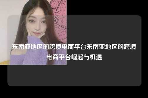 东南亚地区的跨境电商平台东南亚地区的跨境电商平台崛起与机遇