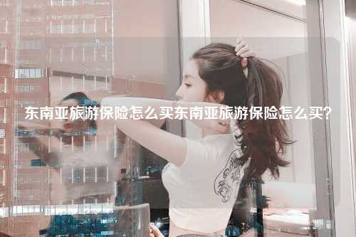 东南亚旅游保险怎么买东南亚旅游保险怎么买？
