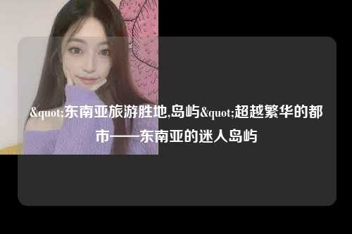 "东南亚旅游胜地,岛屿"超越繁华的都市——东南亚的迷人岛屿
