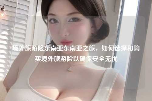 境外旅游险东南亚东南亚之旅，如何选择和购买境外旅游险以确保安全无忧