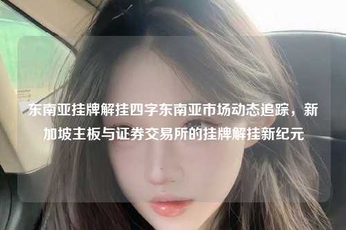 东南亚挂牌解挂四字东南亚市场动态追踪，新加坡主板与证券交易所的挂牌解挂新纪元