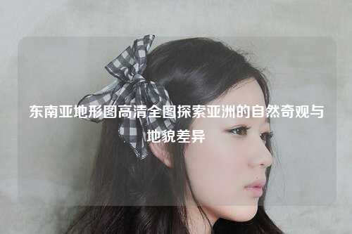 东南亚地形图高清全图探索亚洲的自然奇观与地貌差异