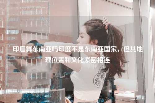 印度算东南亚吗印度不是东南亚国家，但其地理位置和文化紧密相连