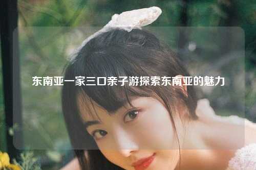 东南亚一家三口亲子游探索东南亚的魅力