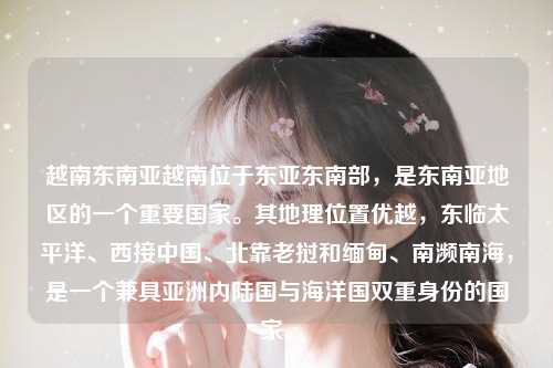 越南东南亚越南位于东亚东南部，是东南亚地区的一个重要国家。其地理位置优越，东临太平洋、西接中国、北靠老挝和缅甸、南濒南海，是一个兼具亚洲内陆国与海洋国双重身份的国家。